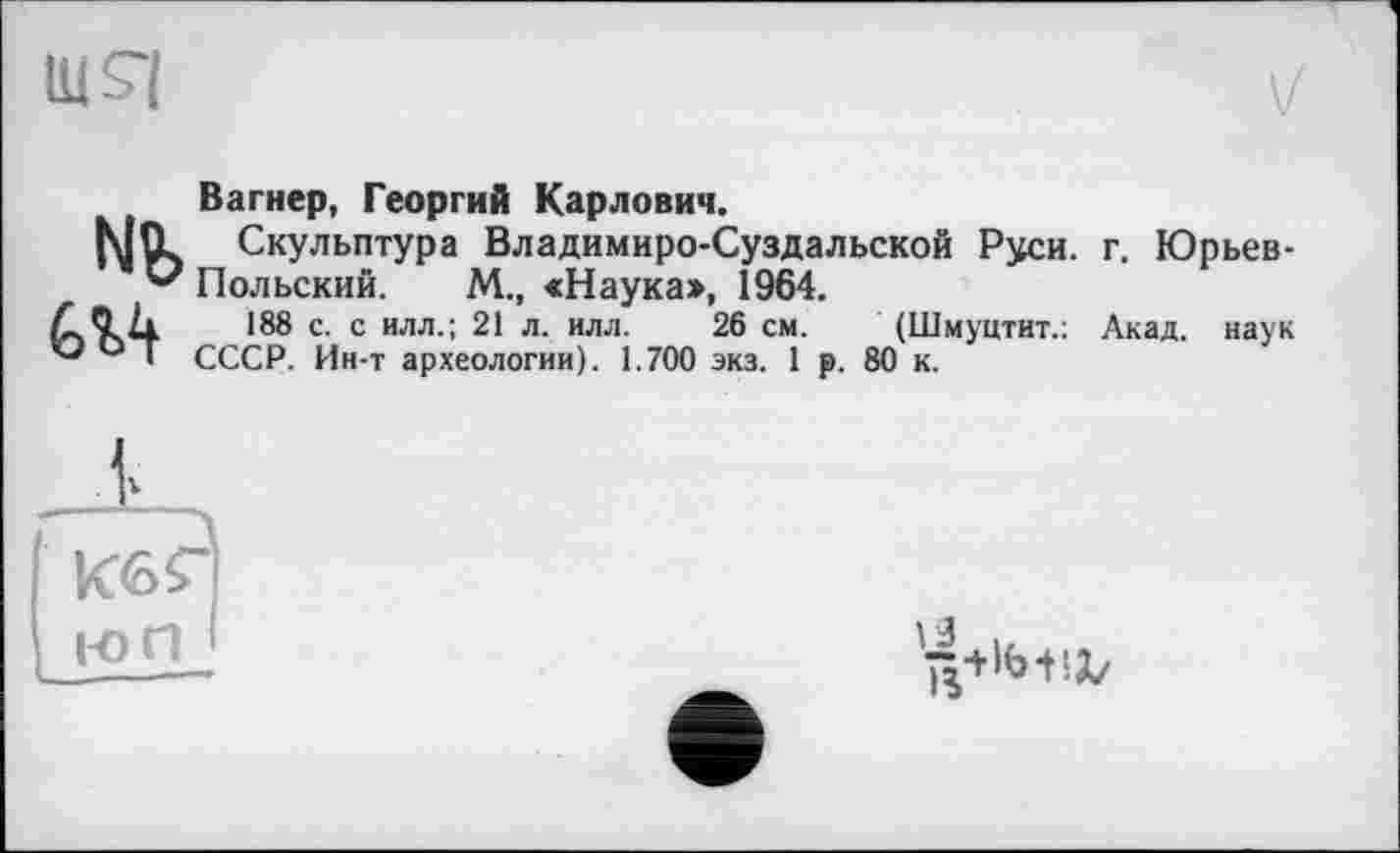 ﻿шя
V
Вагнер, Георгий Карлович.
|\[tL Скульптура Владимиро-Суздальской Руси. г. Юрьев-и Польский. М., «Наука», 1964.
188 с- с илл-! 21 л. илл. 26 см. (Шмуцтит.: Акад, наук ° Г СССР. Ин-т археологии). 1.700 экз. 1 р. 80 к.
юп
\ 4
ß+lb-HZ/